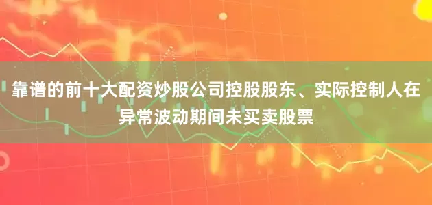 靠谱的前十大配资炒股公司控股股东、实际控制人在异常波动期间未买卖股票