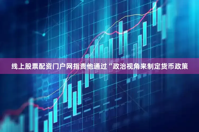 线上股票配资门户网指责他通过“政治视角来制定货币政策