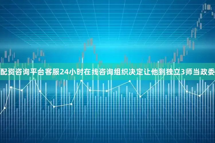 配资咨询平台客服24小时在线咨询组织决定让他到独立3师当政委