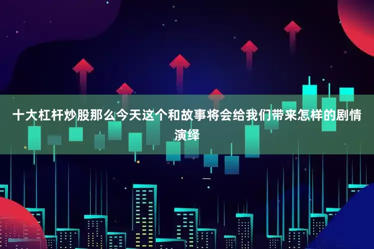 十大杠杆炒股那么今天这个和故事将会给我们带来怎样的剧情演绎