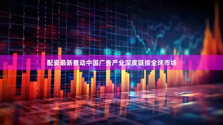 配资最新推动中国广告产业深度链接全球市场